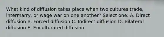 What kind of diffusion takes place when two cultures trade, intermarry, or wage war on one another? Select one: A. Direct diffusion B. Forced diffusion C. Indirect diffusion D. Bilateral diffusion E. Enculturated diffusion