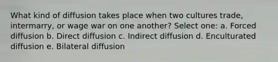 What kind of diffusion takes place when two cultures trade, intermarry, or wage war on one another? Select one: a. Forced diffusion b. Direct diffusion c. Indirect diffusion d. Enculturated diffusion e. Bilateral diffusion