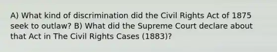 A) What kind of discrimination did the Civil Rights Act of 1875 seek to outlaw? B) What did the Supreme Court declare about that Act in The Civil Rights Cases (1883)?