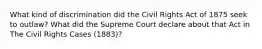 What kind of discrimination did the Civil Rights Act of 1875 seek to outlaw? What did the Supreme Court declare about that Act in The Civil Rights Cases (1883)?