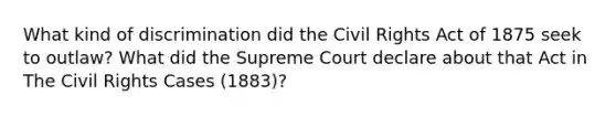 What kind of discrimination did the Civil Rights Act of 1875 seek to outlaw? What did the Supreme Court declare about that Act in The Civil Rights Cases (1883)?