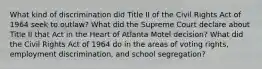 What kind of discrimination did Title II of the Civil Rights Act of 1964 seek to outlaw? What did the Supreme Court declare about Title II that Act in the Heart of Atlanta Motel decision? What did the Civil Rights Act of 1964 do in the areas of voting rights, employment discrimination, and school segregation?