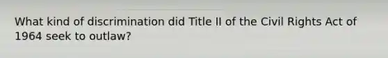 What kind of discrimination did Title II of the Civil Rights Act of 1964 seek to outlaw?