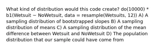 What kind of distribution would this code create? do(10000) * b1(Wetsuit ~ NoWetsuit, data = resample(Wetsuits, 12)) A) A sampling distribution of bootstrapped slopes B) A sampling distribution of means C) A sampling distribution of the mean difference between Wetsuit and NoWetsuit D) The population distribution that our sample could have come from