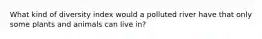 What kind of diversity index would a polluted river have that only some plants and animals can live in?