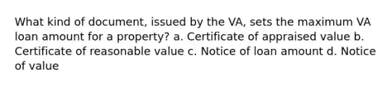 What kind of document, issued by the VA, sets the maximum VA loan amount for a property? a. Certificate of appraised value b. Certificate of reasonable value c. Notice of loan amount d. Notice of value