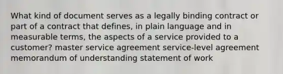 What kind of document serves as a legally binding contract or part of a contract that defines, in plain language and in measurable terms, the aspects of a service provided to a customer? master service agreement service-level agreement memorandum of understanding statement of work