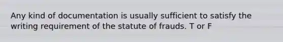 Any kind of documentation is usually sufficient to satisfy the writing requirement of the statute of frauds. T or F