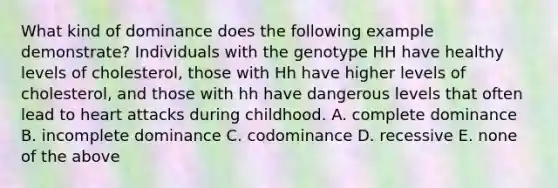 What kind of dominance does the following example demonstrate? Individuals with the genotype HH have healthy levels of cholesterol, those with Hh have higher levels of cholesterol, and those with hh have dangerous levels that often lead to heart attacks during childhood. A. complete dominance B. incomplete dominance C. codominance D. recessive E. none of the above