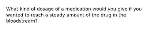 What kind of dosage of a medication would you give if you wanted to reach a steady amount of the drug in the bloodstream?