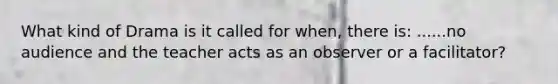 What kind of Drama is it called for when, there is: ......no audience and the teacher acts as an observer or a facilitator?