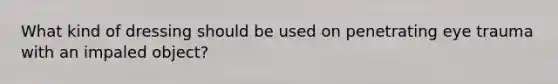 What kind of dressing should be used on penetrating eye trauma with an impaled object?