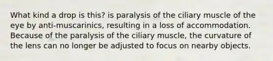 What kind a drop is this? is paralysis of the ciliary muscle of the eye by anti-muscarinics, resulting in a loss of accommodation. Because of the paralysis of the ciliary muscle, the curvature of the lens can no longer be adjusted to focus on nearby objects.