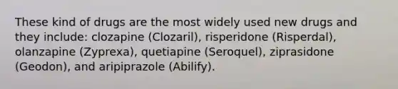 These kind of drugs are the most widely used new drugs and they include: clozapine (Clozaril), risperidone (Risperdal), olanzapine (Zyprexa), quetiapine (Seroquel), ziprasidone (Geodon), and aripiprazole (Abilify).