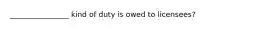 ________________ kind of duty is owed to licensees?