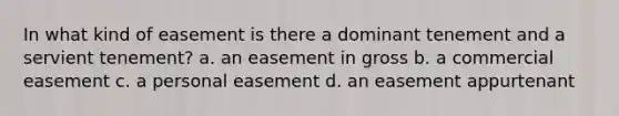 In what kind of easement is there a dominant tenement and a servient tenement? a. an easement in gross b. a commercial easement c. a personal easement d. an easement appurtenant