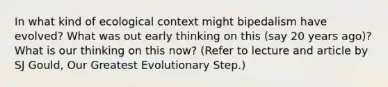 In what kind of ecological context might bipedalism have evolved? What was out early thinking on this (say 20 years ago)? What is our thinking on this now? (Refer to lecture and article by SJ Gould, Our Greatest Evolutionary Step.)