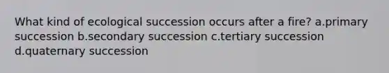 What kind of ecological succession occurs after a fire? a.primary succession b.secondary succession c.tertiary succession d.quaternary succession