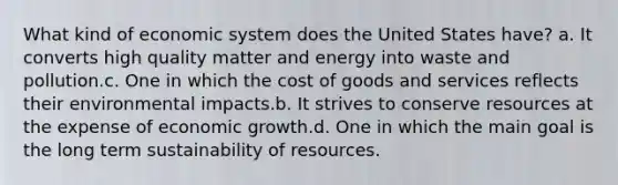 What kind of economic system does the United States have? a. It converts high quality matter and energy into waste and pollution.c. One in which the cost of goods and services reflects their environmental impacts.b. It strives to conserve resources at the expense of economic growth.d. One in which the main goal is the long term sustainability of resources.