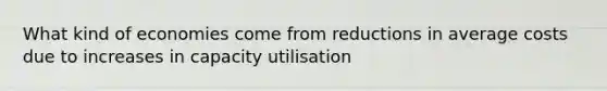 What kind of economies come from reductions in average costs due to increases in capacity utilisation