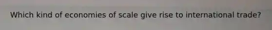 Which kind of economies of scale give rise to international trade?