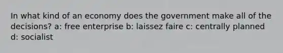 In what kind of an economy does the government make all of the decisions? a: free enterprise b: laissez faire c: centrally planned d: socialist