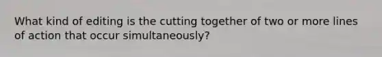 What kind of editing is the cutting together of two or more lines of action that occur simultaneously?