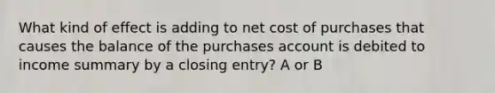 What kind of effect is adding to net cost of purchases that causes the balance of the purchases account is debited to income summary by a closing entry? A or B