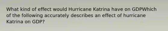 What kind of effect would Hurricane Katrina have on GDPWhich of the following accurately describes an effect of hurricane Katrina on GDP?