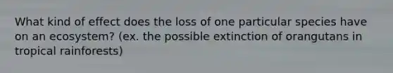 What kind of effect does the loss of one particular species have on an ecosystem? (ex. the possible extinction of orangutans in tropical rainforests)