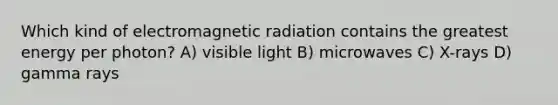 Which kind of electromagnetic radiation contains the greatest energy per photon? A) visible light B) microwaves C) X-rays D) gamma rays