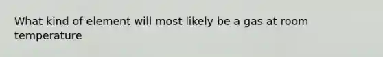 What kind of element will most likely be a gas at room temperature