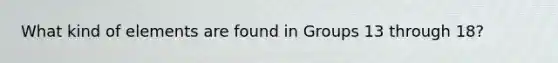 What kind of elements are found in Groups 13 through 18?