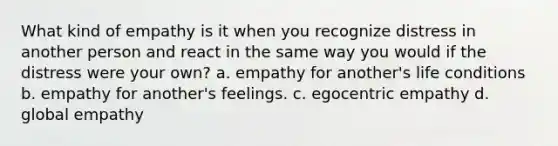 What kind of empathy is it when you recognize distress in another person and react in the same way you would if the distress were your own? a. empathy for another's life conditions b. empathy for another's feelings. c. egocentric empathy d. global empathy