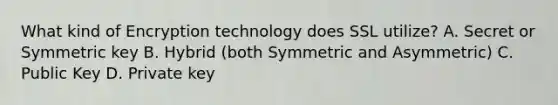 What kind of Encryption technology does SSL utilize? A. Secret or Symmetric key B. Hybrid (both Symmetric and Asymmetric) C. Public Key D. Private key