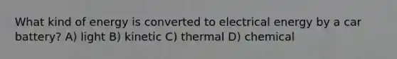 What kind of energy is converted to electrical energy by a car battery? A) light B) kinetic C) thermal D) chemical