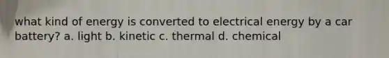 what kind of energy is converted to electrical energy by a car battery? a. light b. kinetic c. thermal d. chemical