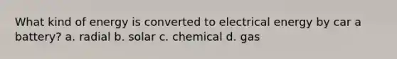 What kind of energy is converted to electrical energy by car a battery? a. radial b. solar c. chemical d. gas