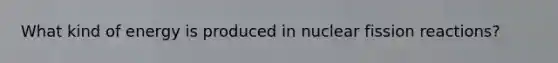 What kind of energy is produced in nuclear fission reactions?
