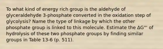 To what kind of energy rich group is the aldehyde of glyceraldehyde 3-phosphate converted in the oxidation step of glycolysis? Name the type of linkage by which the other phosphate group is linked to this molecule. Estimate the ∆G°' of hydrolysis of these two phosphate groups by finding similar groups in Table 13-6 (p. 511).