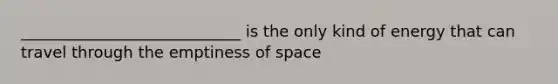 ____________________________ is the only kind of energy that can travel through the emptiness of space