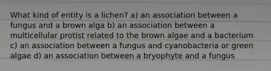 What kind of entity is a lichen? a) an association between a fungus and a brown alga b) an association between a multicellular protist related to the brown algae and a bacterium c) an association between a fungus and cyanobacteria or green algae d) an association between a bryophyte and a fungus