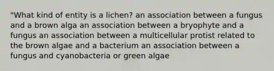 "What kind of entity is a lichen? an association between a fungus and a brown alga an association between a bryophyte and a fungus an association between a multicellular protist related to the brown algae and a bacterium an association between a fungus and cyanobacteria or green algae