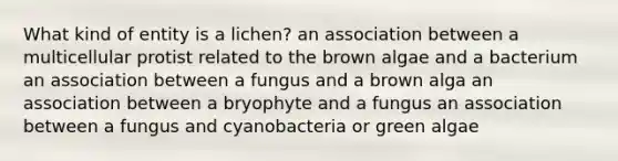 What kind of entity is a lichen? an association between a multicellular protist related to the brown algae and a bacterium an association between a fungus and a brown alga an association between a bryophyte and a fungus an association between a fungus and cyanobacteria or green algae