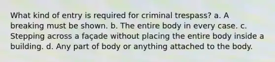 What kind of entry is required for criminal trespass? a. A breaking must be shown. b. The entire body in every case. c. Stepping across a façade without placing the entire body inside a building. d. Any part of body or anything attached to the body.