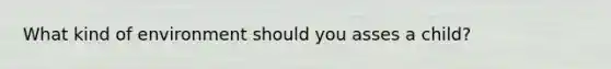 What kind of environment should you asses a child?