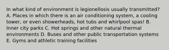 In what kind of environment is legionellosis usually transmitted? A. Places in which there is an air conditioning system, a cooling tower, or even showerheads, hot tubs and whirlpool spas! B. Inner city parks C. Hot springs and other natural thermal environments D. Buses and other public transportation systems E. Gyms and athletic training facilities