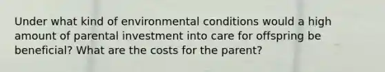 Under what kind of environmental conditions would a high amount of parental investment into care for offspring be beneficial? What are the costs for the parent?