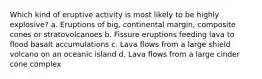 Which kind of eruptive activity is most likely to be highly explosive? a. Eruptions of big, continental margin, composite cones or stratovolcanoes b. Fissure eruptions feeding lava to flood basalt accumulations c. Lava flows from a large shield volcano on an oceanic island d. Lava flows from a large cinder cone complex