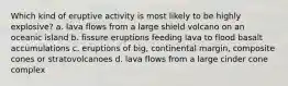 Which kind of eruptive activity is most likely to be highly explosive? a. lava flows from a large shield volcano on an oceanic island b. fissure eruptions feeding lava to flood basalt accumulations c. eruptions of big, continental margin, composite cones or stratovolcanoes d. lava flows from a large cinder cone complex